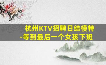 杭州KTV招聘日结模特-等到最后一个女孩下班